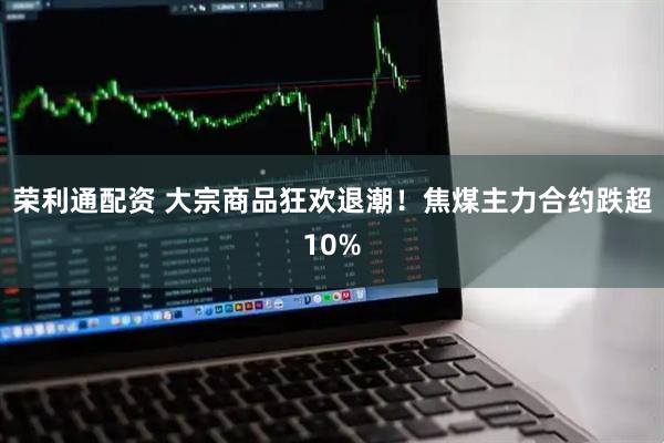 荣利通配资 大宗商品狂欢退潮！焦煤主力合约跌超10%