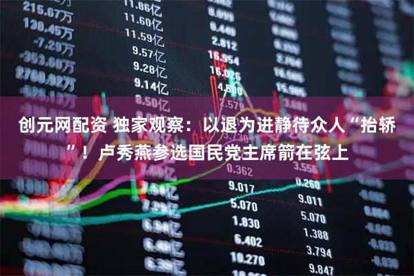 创元网配资 独家观察：以退为进静待众人“抬轿”！卢秀燕参选国民党主席箭在弦上