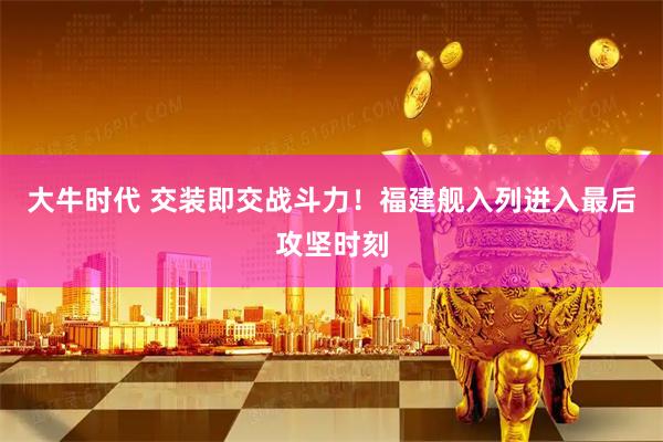 大牛时代 交装即交战斗力！福建舰入列进入最后攻坚时刻