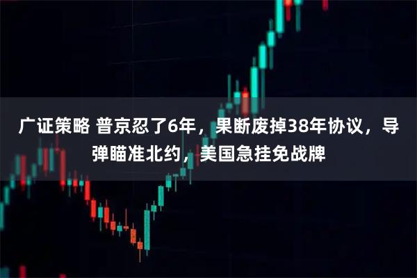 广证策略 普京忍了6年，果断废掉38年协议，导弹瞄准北约，美国急挂免战牌