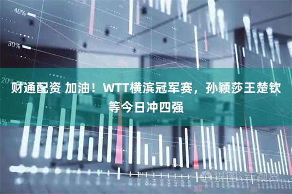 财通配资 加油！WTT横滨冠军赛，孙颖莎王楚钦等今日冲四强