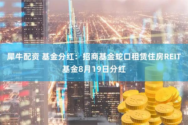 犀牛配资 基金分红：招商基金蛇口租赁住房REIT基金8月19日分红