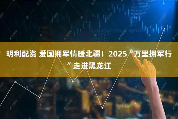 明利配资 爱国拥军情暖北疆！2025“万里拥军行”走进黑龙江