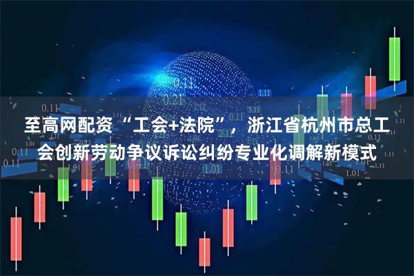 至高网配资 “工会+法院”，浙江省杭州市总工会创新劳动争议诉讼纠纷专业化调解新模式