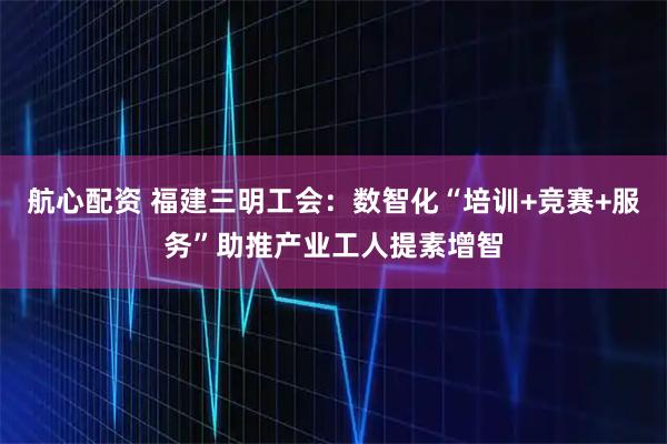 航心配资 福建三明工会：数智化“培训+竞赛+服务”助推产业工人提素增智