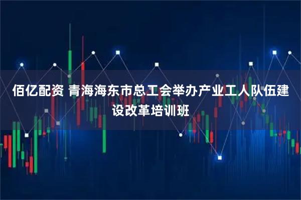 佰亿配资 青海海东市总工会举办产业工人队伍建设改革培训班