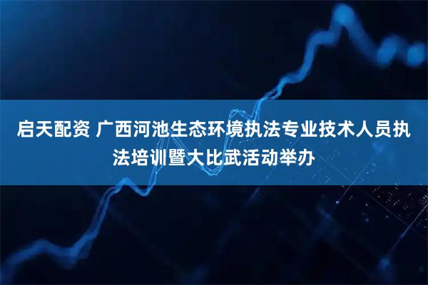 启天配资 广西河池生态环境执法专业技术人员执法培训暨大比武活动举办
