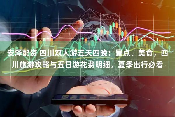 安泽配资 四川双人游五天四晚：景点、美食，四川旅游攻略与五日游花费明细，夏季出行必看