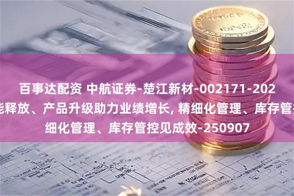 百事达配资 中航证券-楚江新材-002171-2025年中报点评: 产能释放、产品升级助力业绩增长, 精细化管理、库存管控见成效-250907