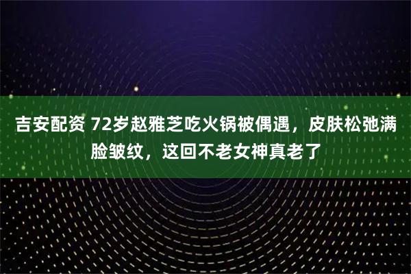 吉安配资 72岁赵雅芝吃火锅被偶遇，皮肤松弛满脸皱纹，这回不老女神真老了