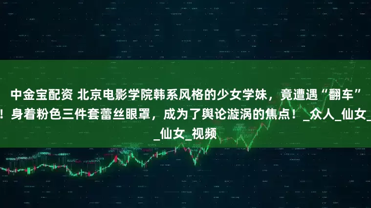 中金宝配资 北京电影学院韩系风格的少女学妹,竟遭遇“翻车”之况!身着粉色三件套蕾丝眼罩,成为了舆论漩涡的焦点!_众人_仙女_视频