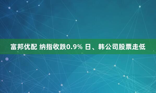 富邦优配 纳指收跌0.9% 日、韩公司股票走低