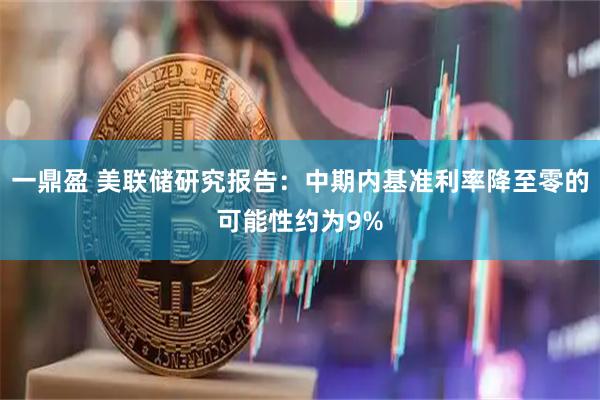 一鼎盈 美联储研究报告：中期内基准利率降至零的可能性约为9%