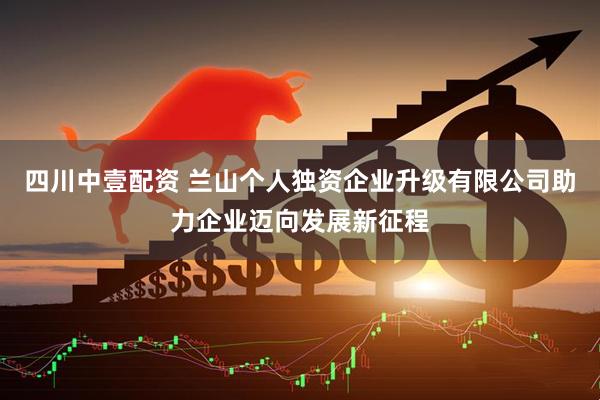 四川中壹配资 兰山个人独资企业升级有限公司助力企业迈向发展新征程