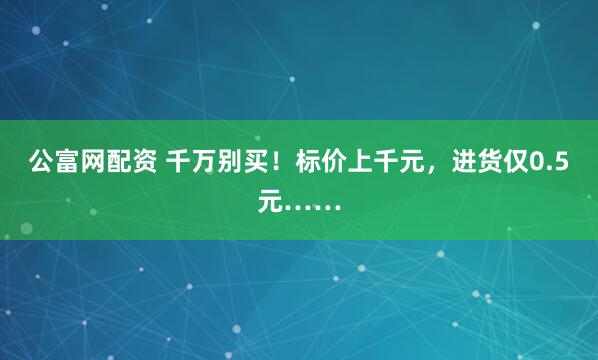 公富网配资 千万别买！标价上千元，进货仅0.5元……