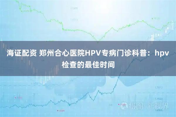 海证配资 郑州合心医院HPV专病门诊科普：hpv检查的最佳时间