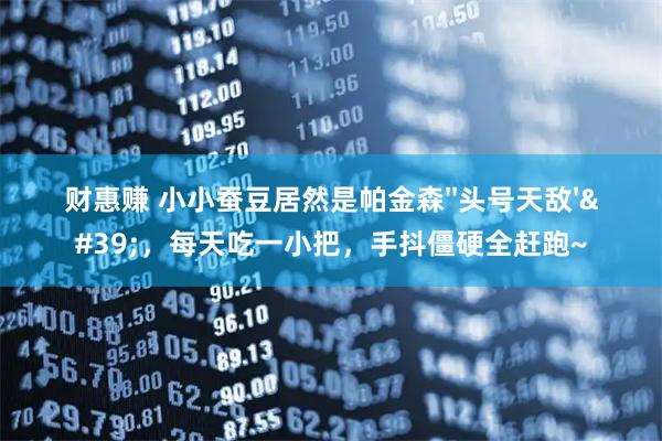 财惠赚 小小蚕豆居然是帕金森''头号天敌''，每天吃一小把，手抖僵硬全赶跑~