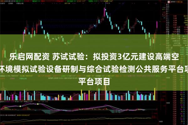 乐启网配资 苏试试验：拟投资3亿元建设高端空间环境模拟试验设备研制与综合试验检测公共服务平台项目