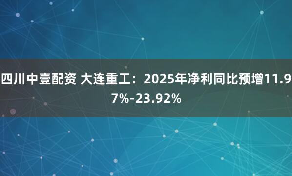 四川中壹配资 大连重工：2025年净利同比预增11.97%-23.92%