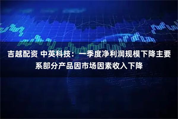 吉越配资 中英科技：一季度净利润规模下降主要系部分产品因市场因素收入下降