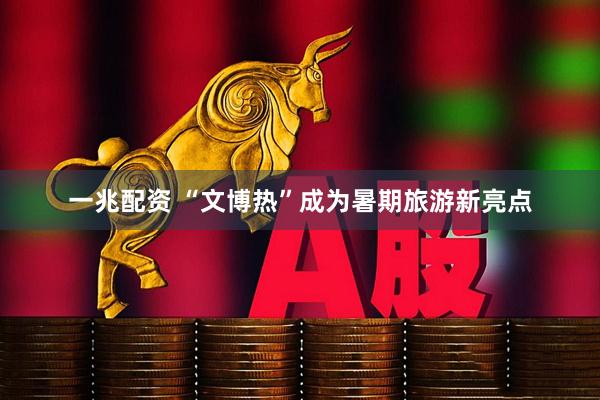 一兆配资 “文博热”成为暑期旅游新亮点