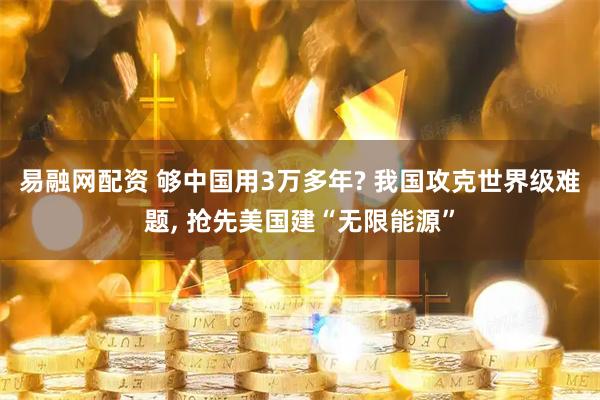 易融网配资 够中国用3万多年? 我国攻克世界级难题, 抢先美国建“无限能源”