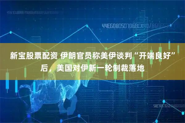 新宝股票配资 伊朗官员称美伊谈判“开端良好”后，美国对伊新一轮制裁落地
