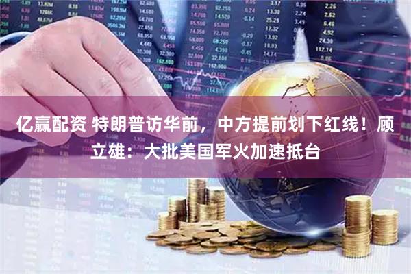 亿赢配资 特朗普访华前，中方提前划下红线！顾立雄：大批美国军火加速抵台
