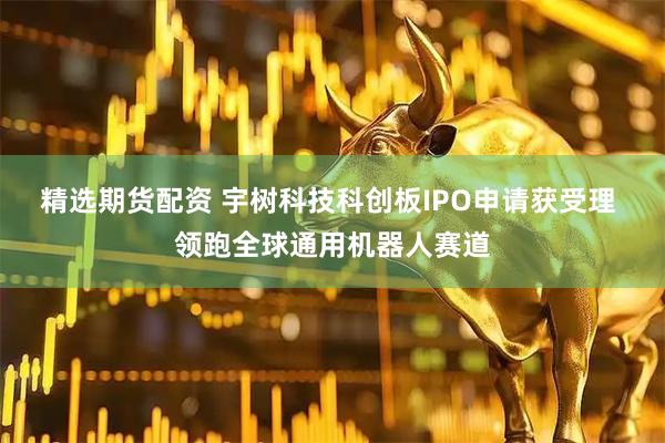 精选期货配资 宇树科技科创板IPO申请获受理 领跑全球通用机器人赛道