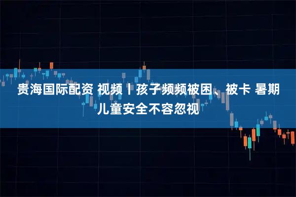 贵海国际配资 视频丨孩子频频被困、被卡 暑期儿童安全不容忽视