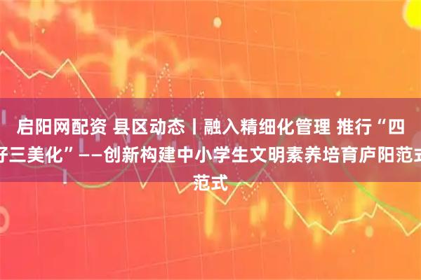 启阳网配资 县区动态丨融入精细化管理 推行“四好三美化”——创新构建中小学生文明素养培育庐阳范式