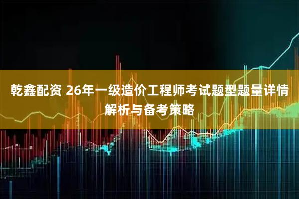乾鑫配资 26年一级造价工程师考试题型题量详情解析与备考策略