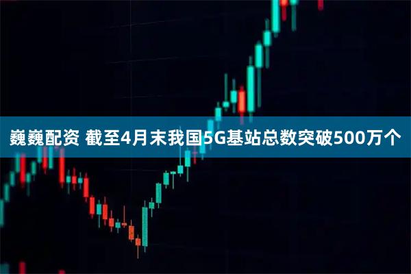 巍巍配资 截至4月末我国5G基站总数突破500万个